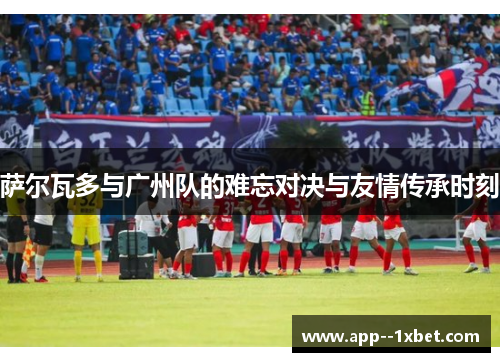 萨尔瓦多与广州队的难忘对决与友情传承时刻