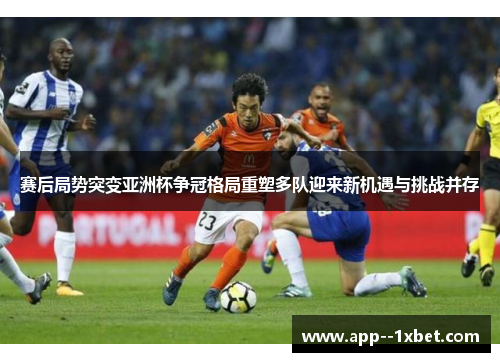 赛后局势突变亚洲杯争冠格局重塑多队迎来新机遇与挑战并存