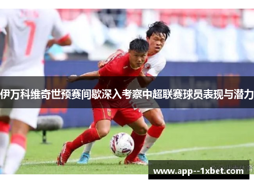 伊万科维奇世预赛间歇深入考察中超联赛球员表现与潜力